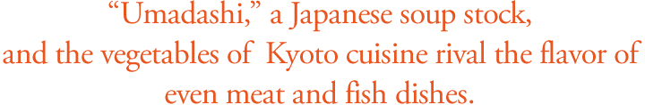 Umadashi, a Japanese soup stock, and the vegetables of Kyoto cuisine rival the flavor of even meat and fish dishes.